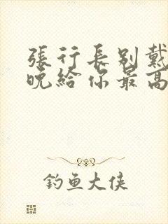 张行长别戴了今晚给你最高的待遇