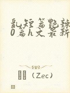 乱短篇艳辣500篇h文最新章节