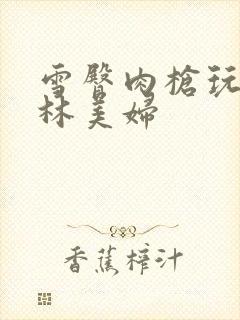 雪臀肉枪玩遍武林美妇