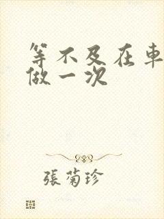 等不及在车里先做一次