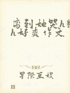 脔到她哭h粗话h好爽作文