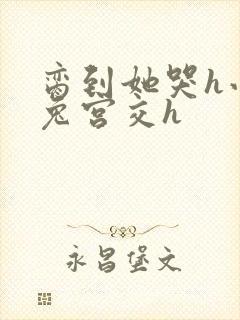 脔到她哭h小白兔宫交h