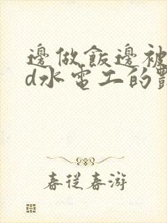 边做饭边被躁bd水电工的艳遇