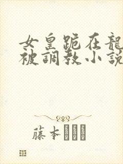 女皇跪在龙椅前被调教小说