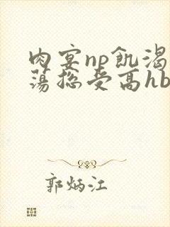 肉宴np饥渴放荡总受高hbl