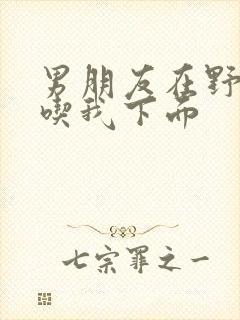 男朋友在野外猛吃我下面