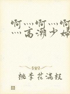 啊灬啊灬啊灬快灬高潮少妇小说