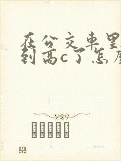 在公交车里c弄到高c了怎么办