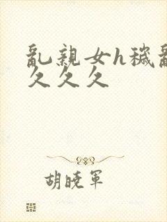 乱亲女h秽乱长久久久