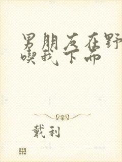 男朋友在野外猛吃我下面