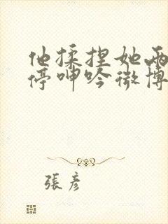 他揉捏她两乳不停呻吟微博