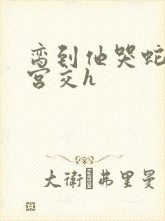 脔到他哭蛇双根宫交h