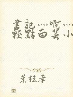 书记灬啊灬啊灬轻点白芸小说