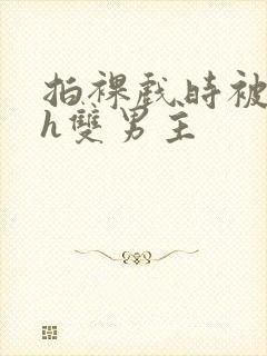 拍裸戏时被c了h双男主