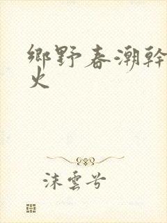 乡野春潮干柴烈火