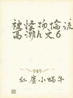 被怪物伦流澡到高潮h文6