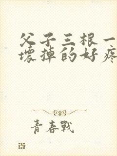 父子三根一起会坏掉的好疼