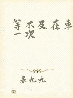 等不及在车里做一次