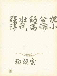 强壮的公次次弄得我高潮小说