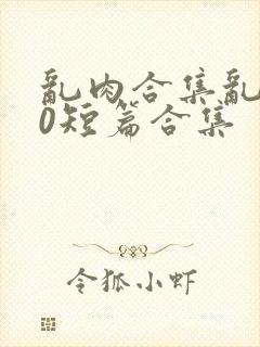 乱肉合集乱500短篇合集