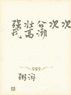 强壮公次次弄得我高潮