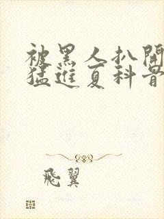 被黑人扒开双腿猛进夏科骨科