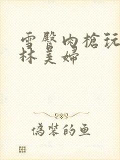 雪臀肉枪玩遍武林美妇