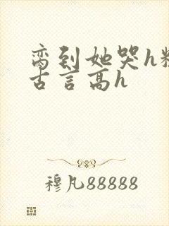 脔到她哭h粗话古言高h