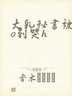 大乳秘书被cao到哭h