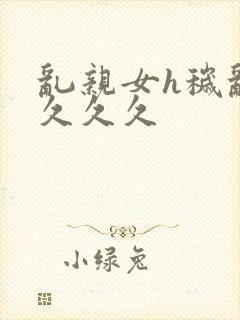 乱亲女h秽乱长久久久