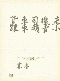 货车司机老周和跟车赵青小明