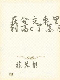 在公交车里c弄到高c了怎么办