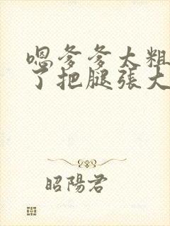 嗯爹爹太粗太长了把腿张大点