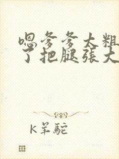 嗯爹爹太粗太长了把腿张大点