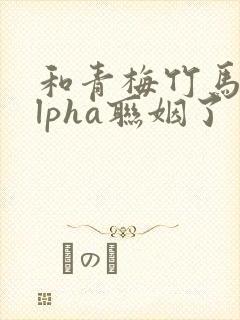 和青梅竹马的alpha联姻了 笔趣阁