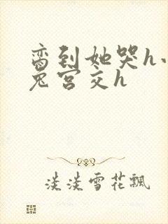 脔到她哭h小白兔宫交h