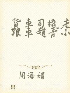 货车司机老周和跟车赵青小明