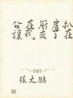 公在厨房扒开腿让我爽了在线观看