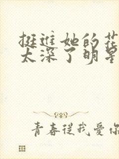 挺进她的花苞啊太深了明星小说