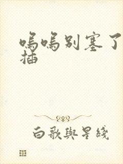 呜呜别塞了啊抽插