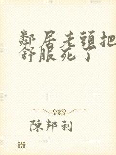 邻居老头把我弄舒服死了