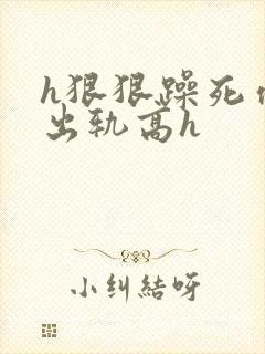 h狠狠躁死你h出轨高h