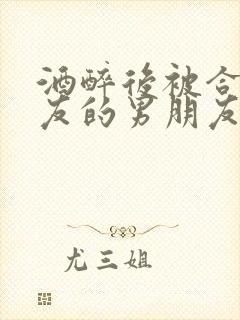 酒醉后被合租室友的男朋友睡了