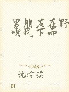 男朋友在野外猛吃我下面