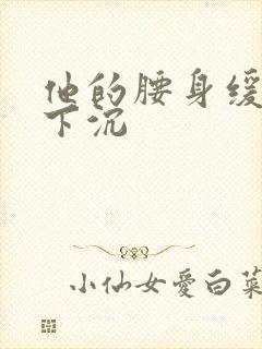 他的腰身缓慢的下沉