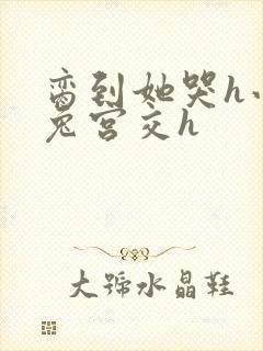 脔到她哭h小白兔宫交h