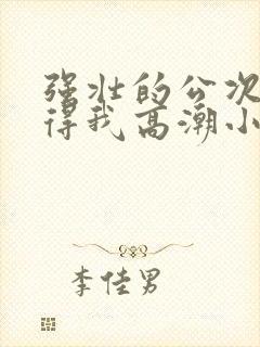 强壮的公次次弄得我高潮小说