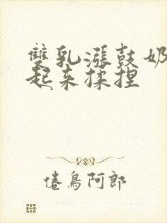 双乳涨鼓奶头翘起来揉捏