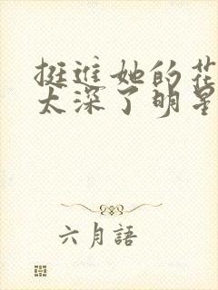 挺进她的花苞啊太深了明星小说