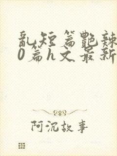 乱短篇艳辣500篇h文最新章节